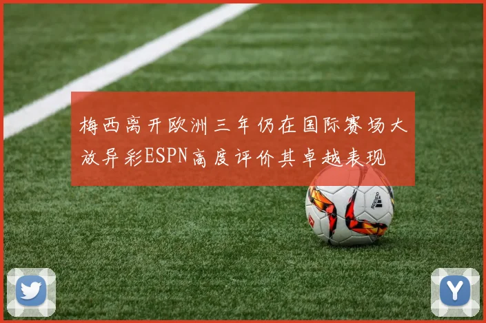梅西离开欧洲三年仍在国际赛场大放异彩ESPN高度评价其卓越表现