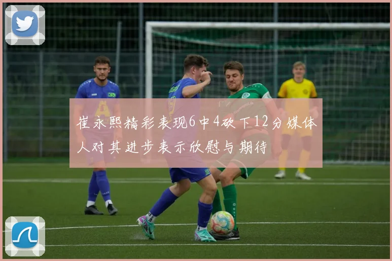 崔永熙精彩表现6中4砍下12分媒体人对其进步表示欣慰与期待