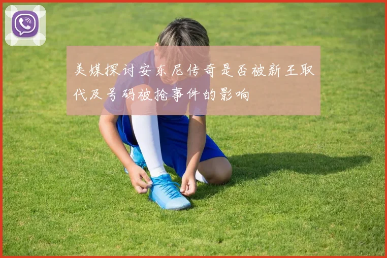 美媒探讨安东尼传奇是否被新王取代及号码被抢事件的影响