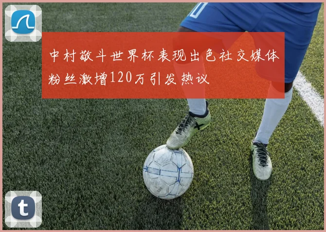 中村敬斗世界杯表现出色社交媒体粉丝激增120万引发热议