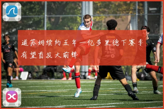 道苏姆续约五年一亿多里德下赛季有望首发大前锋