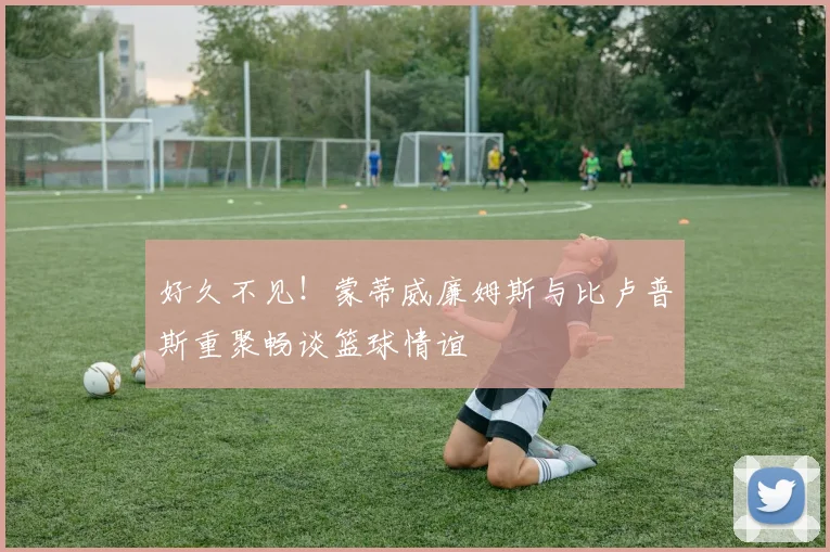 好久不见！蒙蒂威廉姆斯与比卢普斯重聚畅谈篮球情谊