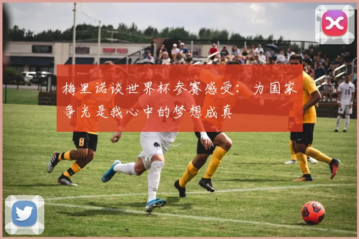 梅里诺谈世界杯参赛感受：为国家争光是我心中的梦想成真