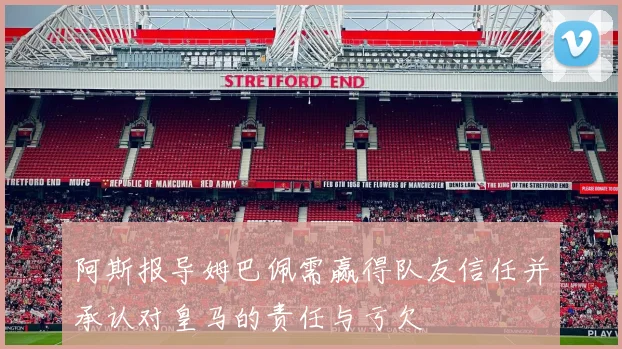 阿斯报导姆巴佩需赢得队友信任并承认对皇马的责任与亏欠
