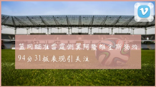 篮网瞄准雷霆侧翼阿隆维金斯场均94分31板表现引关注