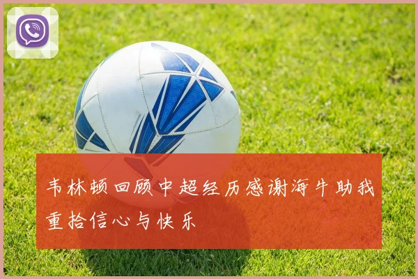 韦林顿回顾中超经历感谢海牛助我重拾信心与快乐