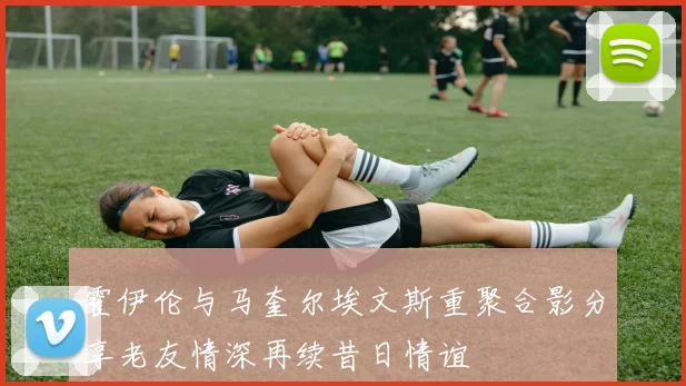 霍伊伦与马奎尔埃文斯重聚合影分享老友情深再续昔日情谊