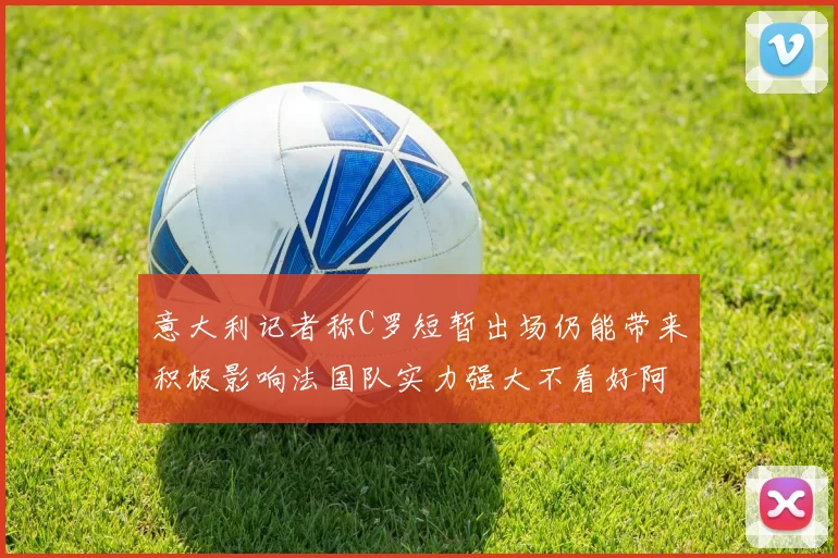 意大利记者称C罗短暂出场仍能带来积极影响法国队实力强大不看好阿根廷表现