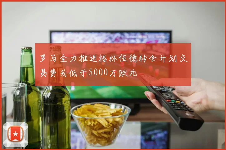 罗马全力推进格林伍德转会计划交易费或低于5000万欧元