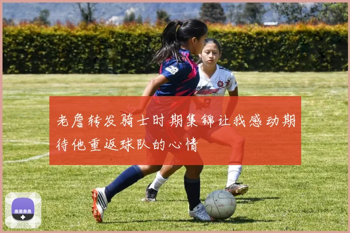 老詹转发骑士时期集锦让我感动期待他重返球队的心情