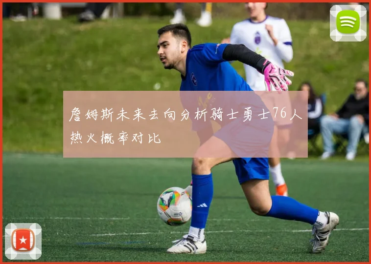 詹姆斯未来去向分析骑士勇士76人热火概率对比