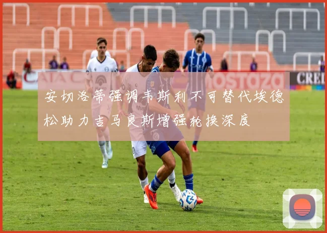 安切洛蒂强调韦斯利不可替代埃德松助力吉马良斯增强轮换深度