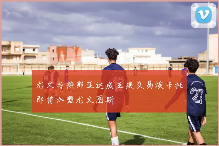 尤文与热那亚达成互换交易埃卡托即将加盟尤文图斯