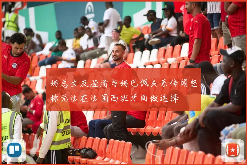 姆总女友澄清与姆巴佩关系传闻坚称无法在法国西班牙间做选择