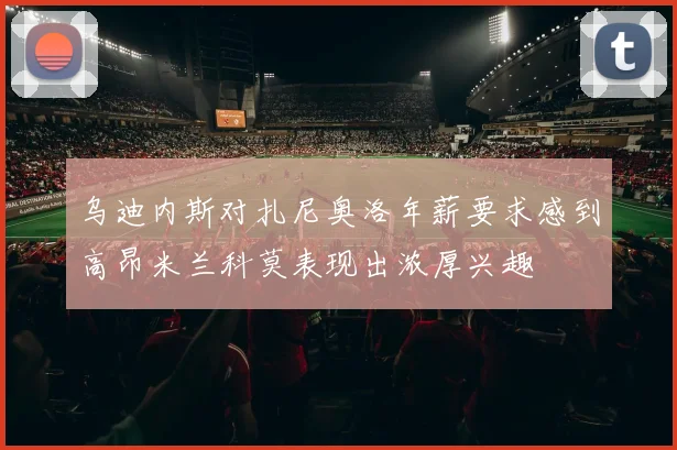 乌迪内斯对扎尼奥洛年薪要求感到高昂米兰科莫表现出浓厚兴趣